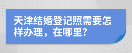 天津结婚登记照需要怎样办理，在哪里？