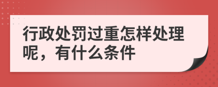 行政处罚过重怎样处理呢，有什么条件