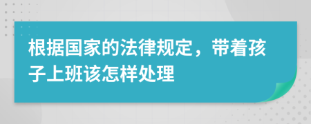 根据国家的法律规定，带着孩子上班该怎样处理