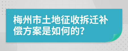 梅州市土地征收拆迁补偿方案是如何的？