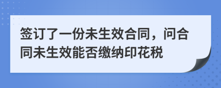 签订了一份未生效合同，问合同未生效能否缴纳印花税