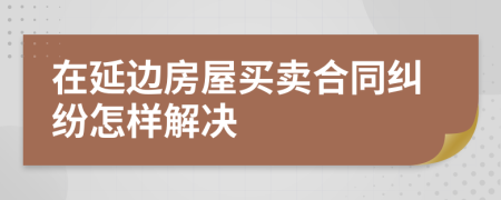 在延边房屋买卖合同纠纷怎样解决