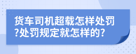 货车司机超载怎样处罚?处罚规定就怎样的?