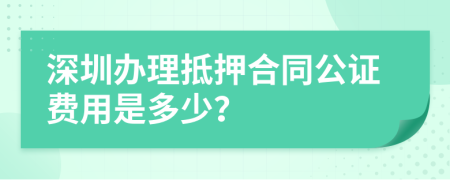 深圳办理抵押合同公证费用是多少？