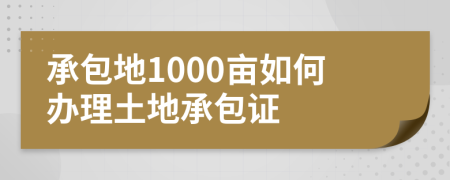 承包地1000亩如何办理土地承包证