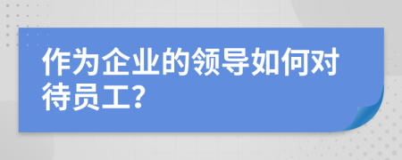 作为企业的领导如何对待员工？
