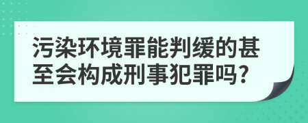 污染环境罪能判缓的甚至会构成刑事犯罪吗?