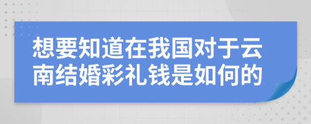 想要知道在我国对于云南结婚彩礼钱是如何的