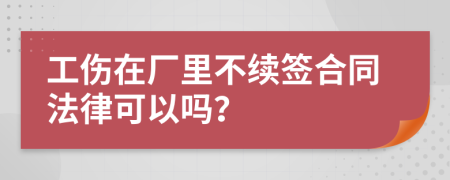 工伤在厂里不续签合同法律可以吗？