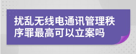 扰乱无线电通讯管理秩序罪最高可以立案吗