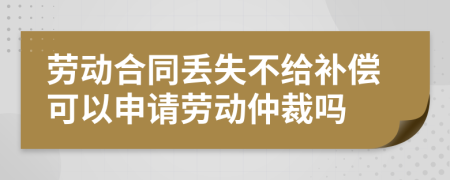 劳动合同丢失不给补偿可以申请劳动仲裁吗