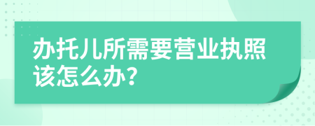 办托儿所需要营业执照该怎么办？