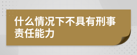 什么情况下不具有刑事责任能力