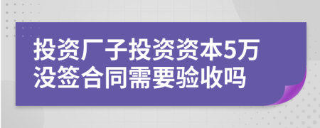 投资厂子投资资本5万没签合同需要验收吗