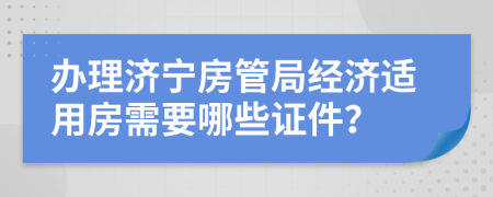 办理济宁房管局经济适用房需要哪些证件？