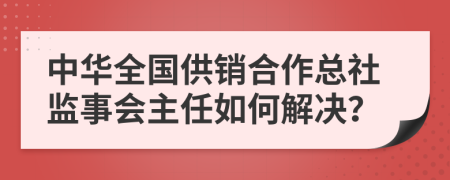 中华全国供销合作总社监事会主任如何解决？