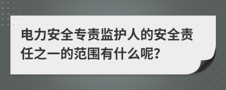 电力安全专责监护人的安全责任之一的范围有什么呢？