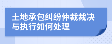 土地承包纠纷仲裁裁决与执行如何处理