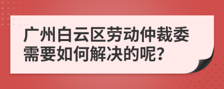 广州白云区劳动仲裁委需要如何解决的呢？