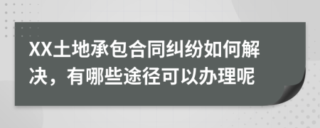XX土地承包合同纠纷如何解决，有哪些途径可以办理呢