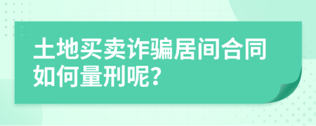 土地买卖诈骗居间合同如何量刑呢？