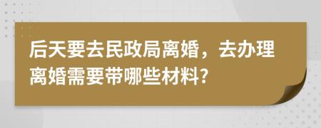 后天要去民政局离婚，去办理离婚需要带哪些材料?