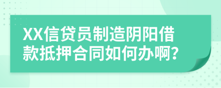 XX信贷员制造阴阳借款抵押合同如何办啊？