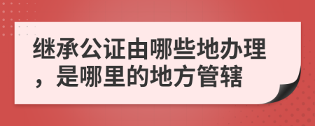 继承公证由哪些地办理，是哪里的地方管辖