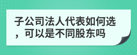 子公司法人代表如何选，可以是不同股东吗