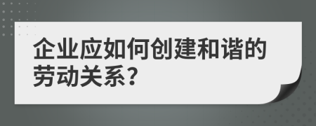 企业应如何创建和谐的劳动关系？