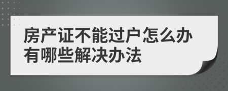 房产证不能过户怎么办有哪些解决办法