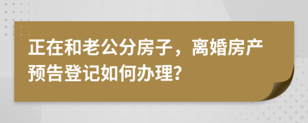 正在和老公分房子，离婚房产预告登记如何办理？