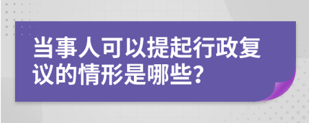 当事人可以提起行政复议的情形是哪些？