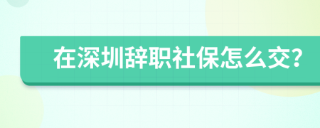 在深圳辞职社保怎么交？