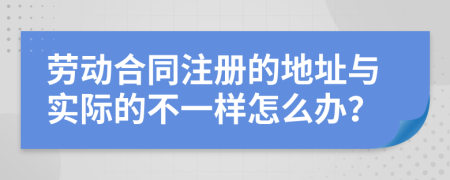 劳动合同注册的地址与实际的不一样怎么办？