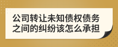 公司转让未知债权债务之间的纠纷该怎么承担