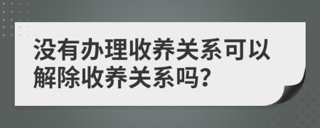 没有办理收养关系可以解除收养关系吗？