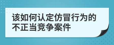 该如何认定仿冒行为的不正当竞争案件