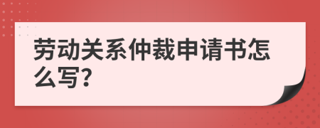 劳动关系仲裁申请书怎么写？