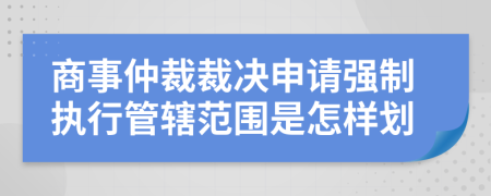 商事仲裁裁决申请强制执行管辖范围是怎样划