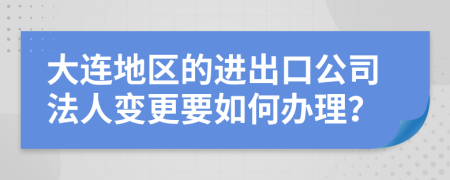 大连地区的进出口公司法人变更要如何办理？