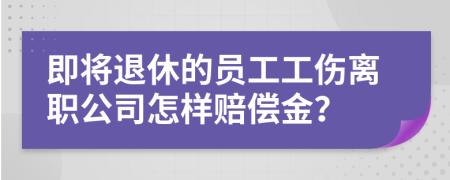 即将退休的员工工伤离职公司怎样赔偿金？