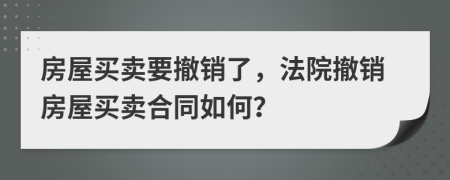 房屋买卖要撤销了，法院撤销房屋买卖合同如何？