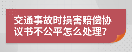 交通事故时损害赔偿协议书不公平怎么处理？