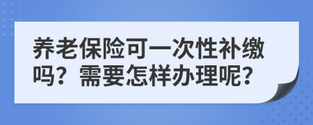 养老保险可一次性补缴吗？需要怎样办理呢？