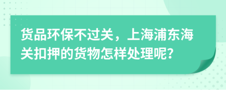 货品环保不过关，上海浦东海关扣押的货物怎样处理呢？