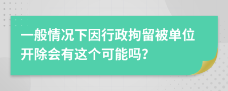 一般情况下因行政拘留被单位开除会有这个可能吗？