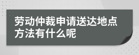 劳动仲裁申请送达地点方法有什么呢