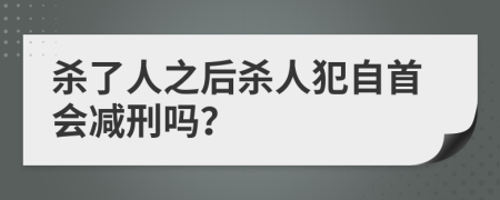 杀了人之后杀人犯自首会减刑吗？