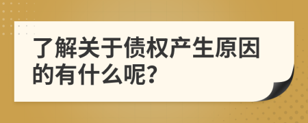 了解关于债权产生原因的有什么呢？